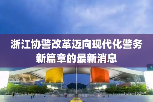 浙江協(xié)警改革邁向現(xiàn)代化警務(wù)新篇章的最新消息