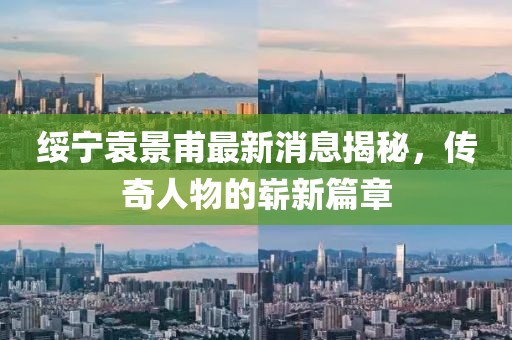 綏寧袁景甫最新消息揭秘，傳奇人物的嶄新篇章