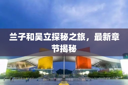 蘭子和吳立探秘之旅，最新章節(jié)揭秘