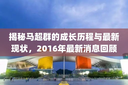 揭秘馬超群的成長(zhǎng)歷程與最新現(xiàn)狀，2016年最新消息回顧