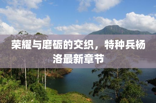 榮耀與磨礪的交織，特種兵楊洛最新章節(jié)
