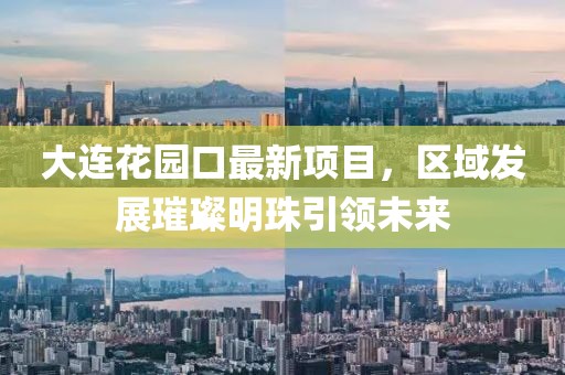 大連花園口最新項目，區(qū)域發(fā)展璀璨明珠引領(lǐng)未來