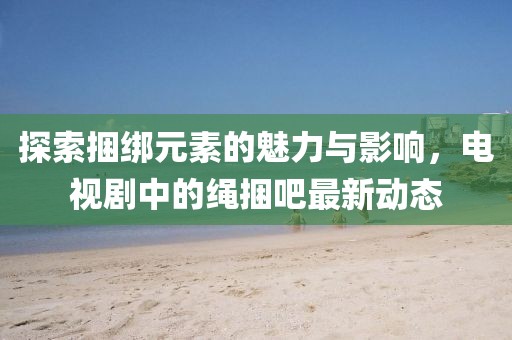 探索捆綁元素的魅力與影響，電視劇中的繩捆吧最新動(dòng)態(tài)