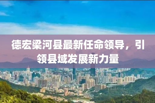 德宏梁河縣最新任命領(lǐng)導(dǎo)，引領(lǐng)縣域發(fā)展新力量
