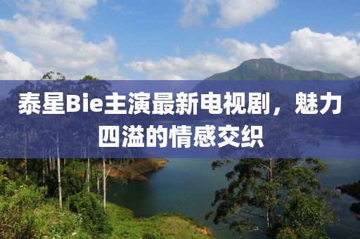 泰星Bie主演最新電視劇，魅力四溢的情感交織