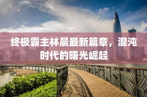 終極霸主林晨最新篇章，混沌時代的曙光崛起