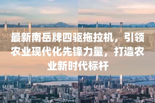 最新南岳牌四驅(qū)拖拉機，引領農(nóng)業(yè)現(xiàn)代化先鋒力量，打造農(nóng)業(yè)新時代標桿