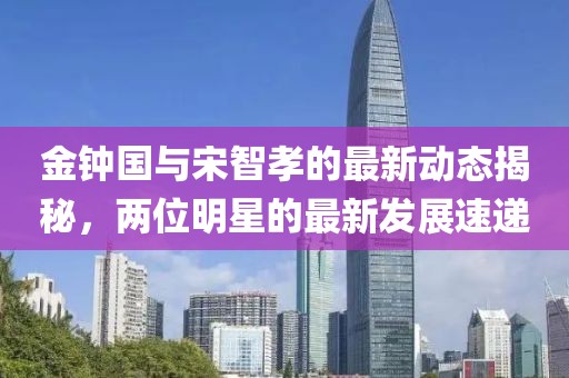 金鐘國(guó)與宋智孝的最新動(dòng)態(tài)揭秘，兩位明星的最新發(fā)展速遞