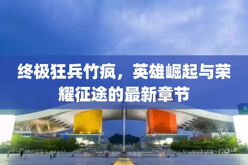 終極狂兵竹瘋，英雄崛起與榮耀征途的最新章節(jié)