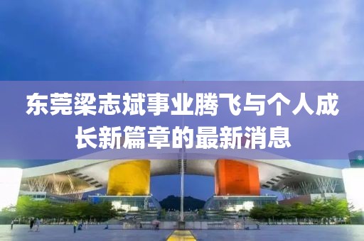 東莞梁志斌事業(yè)騰飛與個(gè)人成長(zhǎng)新篇章的最新消息