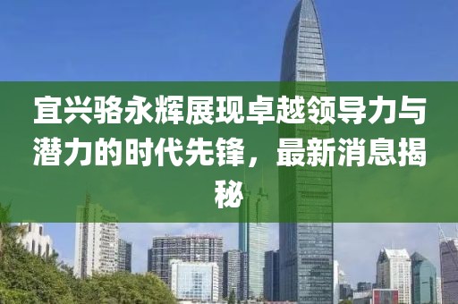 宜興駱永輝展現(xiàn)卓越領(lǐng)導(dǎo)力與潛力的時代先鋒，最新消息揭秘