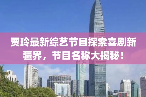 賈玲最新綜藝節(jié)目探索喜劇新疆界，節(jié)目名稱大揭秘！