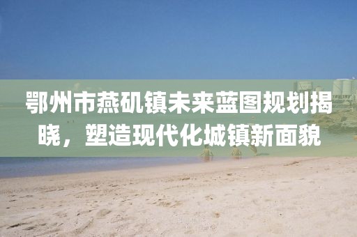 鄂州市燕磯鎮(zhèn)未來(lái)藍(lán)圖規(guī)劃揭曉，塑造現(xiàn)代化城鎮(zhèn)新面貌