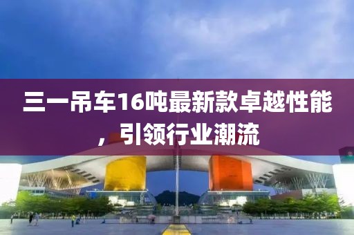 三一吊車(chē)16噸最新款卓越性能，引領(lǐng)行業(yè)潮流