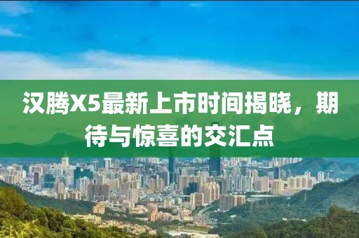 漢騰X5最新上市時(shí)間揭曉，期待與驚喜的交匯點(diǎn)