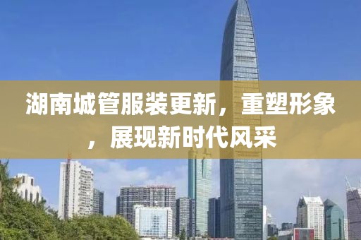 湖南城管服裝更新，重塑形象，展現(xiàn)新時代風(fēng)采