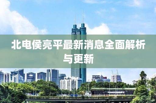 北電侯亮平最新消息全面解析與更新