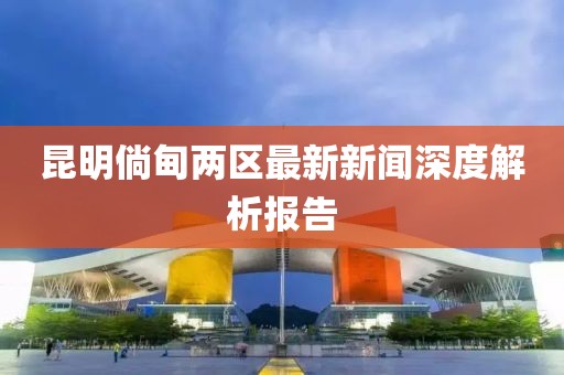昆明倘甸兩區(qū)最新新聞深度解析報(bào)告