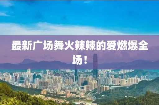 最新廣場舞火辣辣的愛燃爆全場！