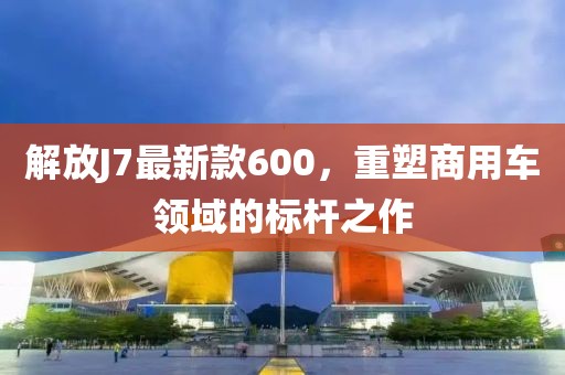 解放J7最新款600，重塑商用車領(lǐng)域的標(biāo)桿之作