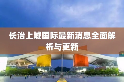 長(zhǎng)治上城國(guó)際最新消息全面解析與更新