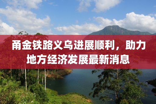 甬金鐵路義烏進(jìn)展順利，助力地方經(jīng)濟發(fā)展最新消息