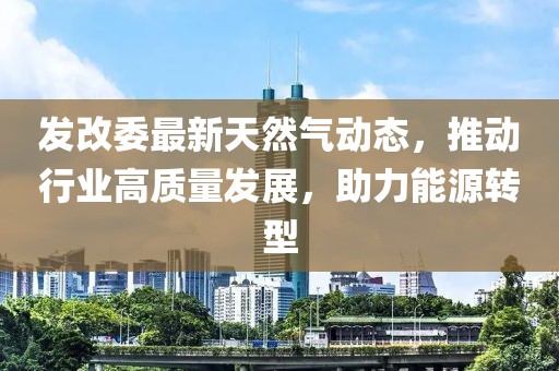發(fā)改委最新天然氣動(dòng)態(tài)，推動(dòng)行業(yè)高質(zhì)量發(fā)展，助力能源轉(zhuǎn)型