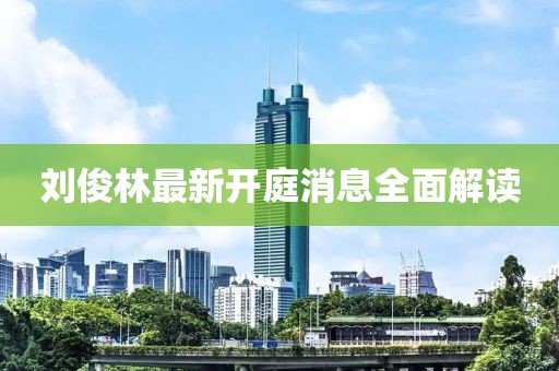 劉俊林最新開(kāi)庭消息全面解讀