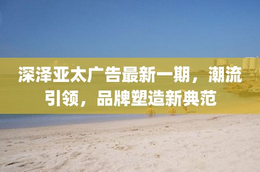 深澤亞太廣告最新一期，潮流引領(lǐng)，品牌塑造新典范