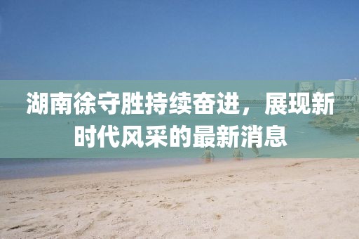 湖南徐守勝持續(xù)奮進(jìn)，展現(xiàn)新時(shí)代風(fēng)采的最新消息