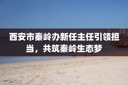 西安市秦嶺辦新任主任引領(lǐng)擔(dān)當(dāng)，共筑秦嶺生態(tài)夢