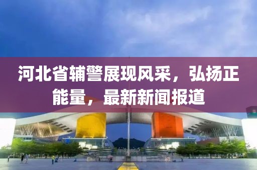 河北省輔警展現(xiàn)風(fēng)采，弘揚(yáng)正能量，最新新聞報(bào)道