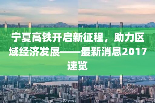 寧夏高鐵開(kāi)啟新征程，助力區(qū)域經(jīng)濟(jì)發(fā)展——最新消息2017速覽