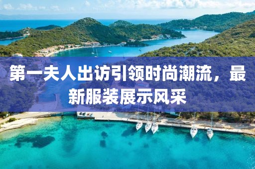 第一夫人出訪引領(lǐng)時(shí)尚潮流，最新服裝展示風(fēng)采