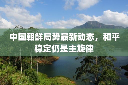 中國(guó)朝鮮局勢(shì)最新動(dòng)態(tài)，和平穩(wěn)定仍是主旋律