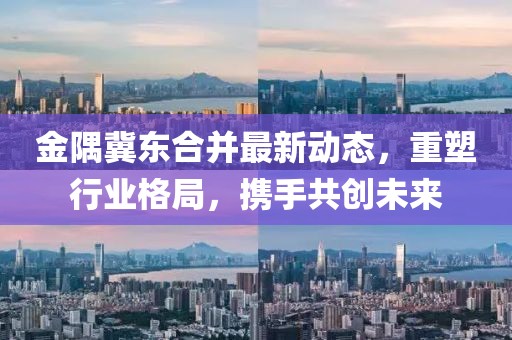 金隅冀東合并最新動態(tài)，重塑行業(yè)格局，攜手共創(chuàng)未來