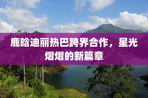 鹿晗迪麗熱巴跨界合作，星光熠熠的新篇章
