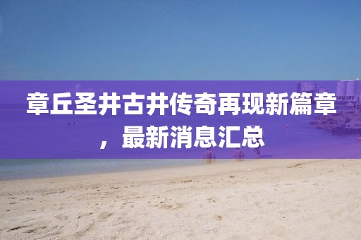 章丘圣井古井傳奇再現(xiàn)新篇章，最新消息匯總