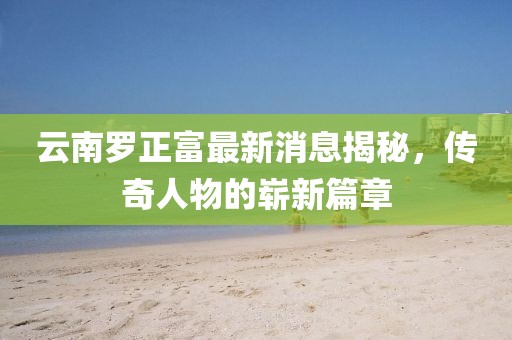 云南羅正富最新消息揭秘，傳奇人物的嶄新篇章