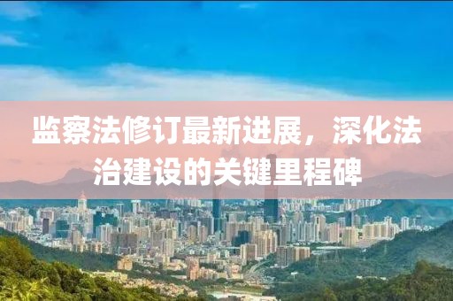 監(jiān)察法修訂最新進(jìn)展，深化法治建設(shè)的關(guān)鍵里程碑