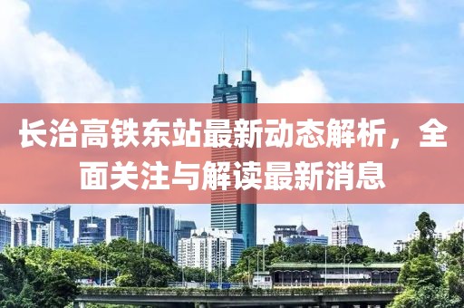 長治高鐵東站最新動態(tài)解析，全面關(guān)注與解讀最新消息