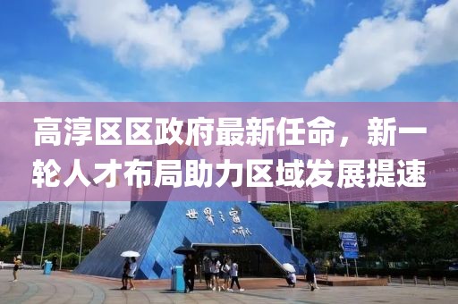 高淳區(qū)區(qū)政府最新任命，新一輪人才布局助力區(qū)域發(fā)展提速