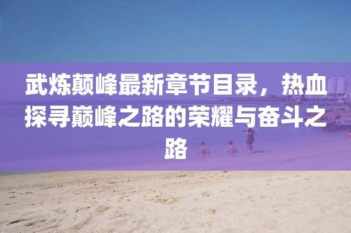 武煉顛峰最新章節(jié)目錄，熱血探尋巔峰之路的榮耀與奮斗之路