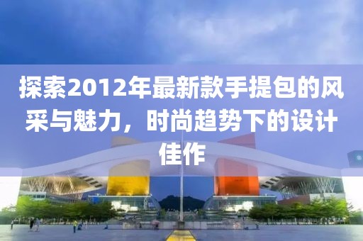 探索2012年最新款手提包的風(fēng)采與魅力，時(shí)尚趨勢下的設(shè)計(jì)佳作