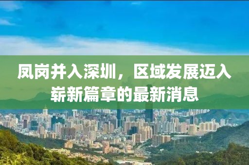 鳳崗并入深圳，區(qū)域發(fā)展邁入嶄新篇章的最新消息