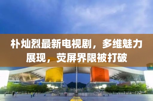 樸燦烈最新電視劇，多維魅力展現(xiàn)，熒屏界限被打破