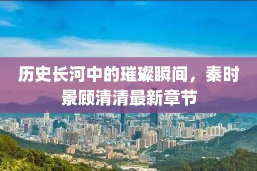 歷史長河中的璀璨瞬間，秦時(shí)景顧清清最新章節(jié)