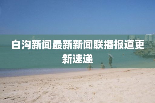 白溝新聞最新新聞聯(lián)播報道更新速遞