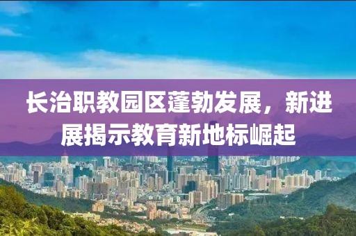 長治職教園區(qū)蓬勃發(fā)展，新進展揭示教育新地標(biāo)崛起