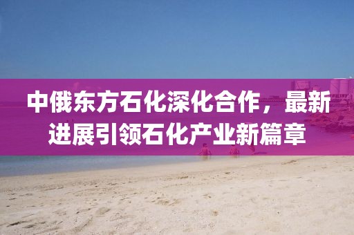 中俄東方石化深化合作，最新進(jìn)展引領(lǐng)石化產(chǎn)業(yè)新篇章